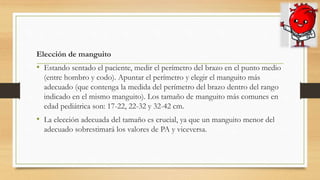 Elección de manguito
• Estando sentado el paciente, medir el perímetro del brazo en el punto medio
(entre hombro y codo). Apuntar el perímetro y elegir el manguito más
adecuado (que contenga la medida del perímetro del brazo dentro del rango
indicado en el mismo manguito). Los tamaño de manguito más comunes en
edad pediátrica son: 17-22, 22-32 y 32-42 cm.
• La elección adecuada del tamaño es crucial, ya que un manguito menor del
adecuado sobrestimará los valores de PA y viceversa.
 