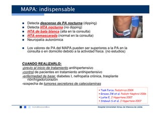 MAPA: indispensable

   Detecta descenso de PA nocturna (dipping)
   Detecta HTA nocturna (no dipping)
   HTA de bata blanca (alta en la consulta)
   HTA enmascarada (normal en la consulta)
   Neuropatía autonómica

   Los valores de PA del MAPA pueden ser superiores a la PA en la
   consulta o en domicilio debido a la actividad física. (no estudios)


CUANDO REALIZARLO:
-previo al inicio de tratamiento antihipertensivo
-control de pacientes en tratamiento antihipertensivo
-enfermedad de base: diabetes I, nefropatía crónica, trasplante
    rión/hígado/corazón
-sospecha de tumores secretores de catecolaminas
                                                     Task Force. Pediatrics 2004
                                                     Graves JW et al. Pediatr Nephrol 2006
                                                     Lurbe E. J Hypertens 2007
                                                     Stabouli S et al. J Hypertens 2007

                                                  Hospital Universitari Arnau de Vilanova de Lleida
 