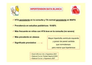 HIPERTENSION BATA BLANCA
                HIPERTENSION BATA BLANCA



HTA persistente en la consulta y TA normal persistente en MAPA

Prevalencia en estudios pediátricos: 10-60%

Más frecuente en niños con HTA leve en la consulta (no severa)

Más prevalente en obesos
                                         Mayor hipertrofia ventrículo izquierdo
                                               y grosor de pared carótida
Significado pronóstico
                                                     que normotensos
                                              pero menor que hipertensos


                 Sorof JM et al. Am J Hypertens 2001
                 Stabouli S et al. Pediatr Nephrol 2005
                 Stabouli S et al. J Hypertens 2007
 