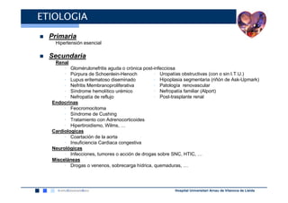 ETIOLOGIA
  Primaria
   Hipertensión esencial

  Secundaria
   Renal
       • Glomérulonefritis aguda o crónica post-infecciosa
       • Púrpura de Schoenlein-Henoch           • Uropatías obstructivas (con o sin I.T.U.)
       • Lupus eritematoso diseminado           • Hipoplasia segmentaria (riñón de Ask-Upmark)
       • Nefritis Membranoproliferativa         • Patología renovascular
       • Síndrome hemolítico urémico            • Nefropatía familiar (Alport)
       • Nefropatía de reflujo                  • Post-trasplante renal
  Endocrinas
       • Feocromocitoma
       • Síndrome de Cushing
       • Tratamiento con Adrenocorticoides
       • Hipertiroidismo, Wilms, …
  Cardiologicas
       • Coartación de la aorta
       • Insuficiencia Cardiaca congestiva
  Neurológicas
       • Infecciones, tumores o acción de drogas sobre SNC, HTIC, …
  Misceláneas
       • Drogas o venenos, sobrecarga hídrica, quemaduras, …




                                                        Hospital Universitari Arnau de Vilanova de Lleida
 