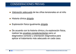 CONSIDERACIONES PREVIAS


Valoración adecuada de las cifras tensionales en el niño

Historia clínica dirigida

Exploración física igualmente dirigida

De acuerdo con la historia clínica y la exploración física,
realizar las pruebas complementarias para un
diagnostico correcto u orientación diagnostica para
aplicar el tratamiento más adecuado en cada caso.




                                     Hospital Universitari Arnau de Vilanova de Lleida
 