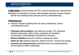 ANTECEDENTES

FAMILIARES: Historia familiar de HTA, toxemia preeclamsia, antecedentes
familiares de nefropatía, tumores, enfermedades quísticas renales, historia
   familiar de complicaciones precoces de hta y ateroesclerosis, …

PERSONALES:
  Historia neonatal (cateterización de vasos umbilicales): valorar
  vascularización renal.

   Patología nefrourológica: traumatismos renales, ITU, episodios
   febriles inexplicados, dolor lumbar, episodios de hematuria
   microscópica, sintomatología de disfunción miccional.
   Historia dietética (consumo calórico e ingesta de sodio)
   Estilo de vida (práctica deportiva, hábito de fumar, consumo de drogas)
   Consumo de medicamentos (antihistamínicos con pseudoefedrina,
   anticonceptivos orales, esteroides).


                                                Hospital Universitari Arnau de Vilanova de Lleida
 