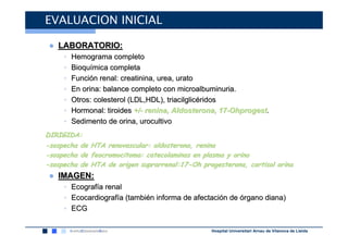 EVALUACION INICIAL

 ● LABORATORIO:
     •   Hemograma completo
     •   Bioquímica completa
     •   Función renal: creatinina, urea, urato
     •   En orina: balance completo con microalbuminuria.
     •   Otros: colesterol (LDL,HDL), triacilglicéridos
     •   Hormonal: tiroides +/- renina, Aldosterona, 17-Ohprogest.
     •   Sedimento de orina, urocultivo
DIRIGIDA:
-sospecha de   HTA renovascular: aldosterona, renina
-sospecha de   feocromocitoma: catecolaminas en plasma y orina
-sospecha de   HTA de origen suprarrenal:17-Oh progesterona, cortisol orina
 ● IMAGEN:
     •   Ecografía renal
     •   Ecocardiografía (también informa de afectación de órgano diana)
     •   ECG

                                                  Hospital Universitari Arnau de Vilanova de Lleida
 