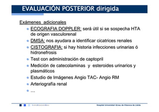EVALUACIÓN POSTERIOR dirigida

Exámenes adicionales
   ● ECOGRAFIA DOPPLER: será útil si se sospecha HTA
     de origen vasculorenal
   ● DMSA: nos ayudara a identificar cicatrices renales
   ● CISTOGRAFIA: si hay historia infecciones urinarias ó
     hidronefrosis
   ● Test con administración de captopril
   ● Medición de catecolaminas y esteroides urinarios y
     plasmáticos
   ● Estudio de Imágenes Angio TAC- Angio RM
   ● Arteriografía renal
   ●…


                                    Hospital Universitari Arnau de Vilanova de Lleida
 