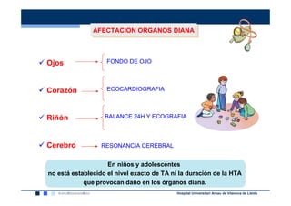 AFECTACION ORGANOS DIANA
               AFECTACION ORGANOS DIANA



Ojos                FONDO DE OJO



Corazón             ECOCARDIOGRAFIA



Riñón              BALANCE 24H Y ECOGRAFIA



Cerebro           RESONANCIA CEREBRAL


                    En niños y adolescentes
no está establecido el nivel exacto de TA ni la duración de la HTA
            que provocan daño en los órganos diana.
                                           Hospital Universitari Arnau de Vilanova de Lleida
 