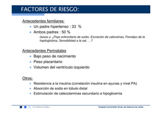 FACTORES DE RIESGO:

Antecedentes familiares:
    ● Un padre hipertenso : 33 %
    ● Ambos padres : 50 %
         • Debido a: ¿Flujo eritrocitario de sodio, Excreción de calicreinas, Fenotipo de la
           haptoglobina, Sensibilidad a la sal, …?


Antecedentes Perinatales
    ● Bajo peso de nacimiento
    ● Peso placentario
    ● Volumen del ventrículo izquierdo

Otros:
   ● Resistencia a la insulina (correlación insulina en ayunas y nivel PA)
   ● Absorción de sodio en túbulo distal
   ● Estimulación de catecolaminas secundario a hipoglicemia


                                                        Hospital Universitari Arnau de Vilanova de Lleida
 