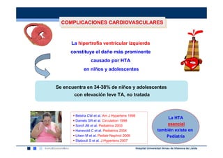 COMPLICACIONES CARDIOVASCULARES
        COMPLICACIONES CARDIOVASCULARES


            La hipertrofia ventricular izquierda
nnn
            constituye el daño más prominente
                       causado por HTA
                  en niños y adolescentes


      Se encuentra en 34-38% de niños y adolescentes
             con elevación leve TA, no tratada



              Belsha CW et al. Am J Hypertens 1998
                                                                           La HTA
              Daniels SR et al. Circulation 1998
              Sorof JM et al. Pediatrics 2003                             esencial
              Hanevold C et al. Pediatrics 2004                       también existe en
              Litwin M et al. Pediatr Nephrol 2006                        Pediatría
              Stabouli S et al. J Hypertens 2007

                                                     Hospital Universitari Arnau de Vilanova de Lleida
 