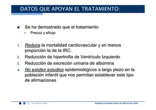 DATOS QUE APOYAN EL TRATAMIENTO:


      Se ha demostrado que el tratamiento:
      ●   Precoz y eficaz


1.    Reduce la mortalidad cardiovascular y en menos
      proporción la de la IRC.
2.    Reducción de hipertrofia de Ventrículo Izquierdo
3.    Reducción de excreción urinaria de albúmina
4.    No existen estudios epidemiológicos a largo plazo en la
      población infantil que nos permitan establecer este tipo
      de afirmaciones




                                         Hospital Universitari Arnau de Vilanova de Lleida
 