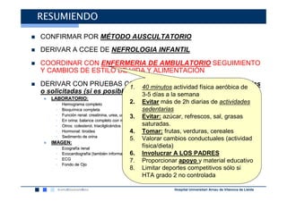RESUMIENDO

CONFIRMAR POR MÉTODO AUSCULTATORIO
DERIVAR A CCEE DE NEFROLOGIA INFANTIL
COORDINAR CON ENFERMERIA DE AMBULATORIO SEGUIMIENTO
Y CAMBIOS DE ESTILO DE VIDA Y ALIMENTACIÓN
DERIVAR CON PRUEBAS COMPLEMENTARIAS BÁSICAS realizadas
                             1. 40 minutos actividad física aeróbica de
o solicitadas (si es posible):  3-5 días a la semana
 ● LABORATORIO:
    •   Hemograma completo                     2. Evitar más de 2h diarias de actividades
    •   Bioquímica completa
        Bioquí                                    sedentarias
    •   Función renal: creatinina, urea, urato 3.
        Funció                                    Evitar: azúcar, refrescos, sal, grasas
    •   En orina: balance completo con microalbuminuria.
    •   Otros: colesterol, triacilglicéridos
                           triacilglicé           saturadas.
    •   Hormonal: tiroides                     4. Tomar: frutas, verduras, cereales
    •   Sedimento de orina
                                     5.            Valorar cambios conductuales (actividad
 ● IMAGEN:
    •   Ecografía renal
        Ecografí
                                                   física/dieta)
    •   Ecocardiografía (también informa de afectación de órgano diana)LOS PADRES
        Ecocardiografí (tambié              6. Involucrar A
                                            afectació
    •   ECG                                 7. Proporcionar apoyo y material educativo
    •   Fondo de Ojo
                                            8. Limitar deportes competitivos sólo si
                                                   HTA grado 2 no controlada

                                                        Hospital Universitari Arnau de Vilanova de Lleida
 