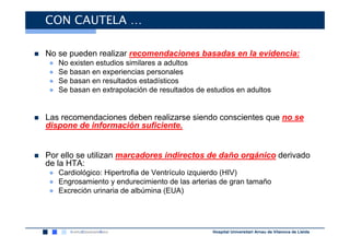 CON CAUTELA …

No se pueden realizar recomendaciones basadas en la evidencia:
●   No existen estudios similares a adultos
●   Se basan en experiencias personales
●   Se basan en resultados estadísticos
●   Se basan en extrapolación de resultados de estudios en adultos


Las recomendaciones deben realizarse siendo conscientes que no se
dispone de información suficiente.


Por ello se utilizan marcadores indirectos de daño orgánico derivado
de la HTA:
● Cardiológico: Hipertrofia de Ventrículo izquierdo (HIV)
● Engrosamiento y endurecimiento de las arterias de gran tamaño
● Excreción urinaria de albúmina (EUA)




                                                 Hospital Universitari Arnau de Vilanova de Lleida
 