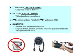 TOMADA EN TRES OCASIONES
 ● En algunos casos en domicilio

MÉTODO AUSCULTATORIO
 ● Tablas basadas en auscultatorio

PAS: primer ruido de Korotkoff. PAD: quito ruido (K5)

MANGUITO:
 ● Anchura: 40% del perímetro del brazo
 ● Longitud: 4x8cm, 6x12cm, 9x18cms, 10x24cms que comprenda el 80-
   100% perímetro del brazo
 