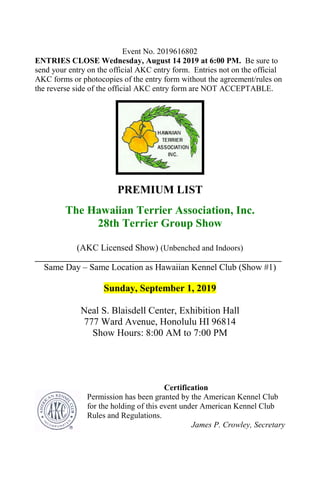 Event No. 2019616802
ENTRIES CLOSE Wednesday, August 14 2019 at 6:00 PM. Be sure to
send your entry on the official AKC entry form. Entries not on the official
AKC forms or photocopies of the entry form without the agreement/rules on
the reverse side of the official AKC entry form are NOT ACCEPTABLE.
PREMIUM LIST
The Hawaiian Terrier Association, Inc.
28th Terrier Group Show
(AKC Licensed Show) (Unbenched and Indoors)
_____________________________________________________________
Same Day – Same Location as Hawaiian Kennel Club (Show #1)
Sunday, September 1, 2019
Neal S. Blaisdell Center, Exhibition Hall
777 Ward Avenue, Honolulu HI 96814
Show Hours: 8:00 AM to 7:00 PM
Certification
Permission has been granted by the American Kennel Club
for the holding of this event under American Kennel Club
Rules and Regulations.
James P. Crowley, Secretary
 