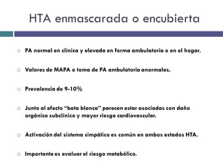 HTA enmascarada o encubierta

   PA normal en clínica y elevada en forma ambulatoria o en el hogar.


   Valores de MAPA o toma de PA ambulatoria anormales.


   Prevalencia de 9-10%


   Junto al efecto “bata blanca” parecen estar asociadas con daño
    orgánico subclínico y mayor riesgo cardiovascular.


   Activación del sistema simpático es común en ambos estados HTA.


   Importante es evaluar el riesgo metabólico.
 