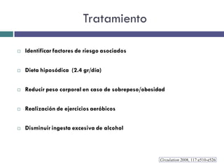 Tratamiento

   Identificar factores de riesgo asociados


   Dieta hiposódica (2.4 gr/día)


   Reducir peso corporal en caso de sobrepeso/obesidad


   Realización de ejercicios aeróbicos


   Disminuir ingesta excesiva de alcohol
 