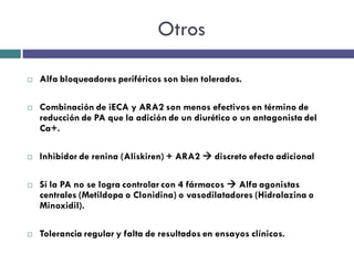 Otros

   Alfa bloqueadores periféricos son bien tolerados.

   Combinación de iECA y ARA2 son menos efectivos en término de
    reducción de PA que la adición de un diurético o un antagonista del
    Ca+.

   Inhibidor de renina (Aliskiren) + ARA2  discreto efecto adicional

   Si la PA no se logra controlar con 4 fármacos  Alfa agonistas
    centrales (Metildopa o Clonidina) o vasodilatadores (Hidralazina o
    Minoxidil).

   Tolerancia regular y falta de resultados en ensayos clínicos.
 