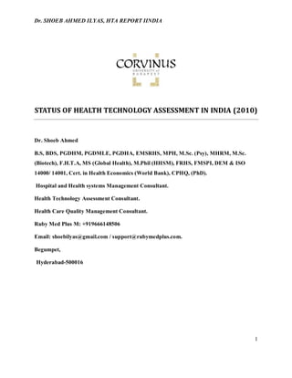 Dr. SHOEB AHMED ILYAS, HTA REPORT IINDIA
1
STATUS OF HEALTH TECHNOLOGY ASSESSMENT IN INDIA (2010)
Dr. Shoeb Ahmed
B.S, BDS, PGDHM, PGDMLE, PGDHA, EMSRHS, MPH, M.Sc. (Psy), MHRM, M.Sc.
(Biotech), F.H.T.A, MS (Global Health), M.Phil (HHSM), FRHS, FMSPI, DEM & ISO
14000/ 14001, Cert. in Health Economics (World Bank), CPHQ, (PhD).
Hospital and Health systems Management Consultant.
Health Technology Assessment Consultant.
Health Care Quality Management Consultant.
Ruby Med Plus M: +919666148506
Email: shoebilyas@gmail.com / support@rubymedplus.com.
Begumpet,
Hyderabad-500016
 