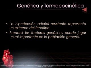 • La hipertensión arterial resistente representa
un extremo del fenotipo.
• Predecir los factores genéticos puede jugar
un rol importante en la población general.
American Heart Association. Calhoun et al. Resistant Hypertension: Diagnosis, evaluation and treatment. Journal of American Heart Association.
2008: 51; 1403-1419. USA.
 