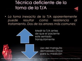 • La toma inexacta de la T/A aparentemente
puede resultar como resistencia al
tratamiento. Dos de los errores más comunes:
American Heart Association. Calhoun et al. Resistant Hypertension: Diagnosis, evaluation and treatment. Journal of American Heart Association.
2008: 51; 1403-1419. USA.
 