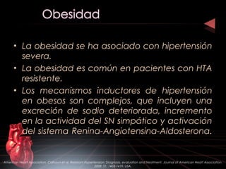 • La obesidad se ha asociado con hipertensión
severa.
• La obesidad es común en pacientes con HTA
resistente.
• Los mecanismos inductores de hipertensión
en obesos son complejos, que incluyen una
excreción de sodio deteriorada, incremento
en la actividad del SN simpático y activación
del sistema Renina-Angiotensina-Aldosterona.
American Heart Association. Calhoun et al. Resistant Hypertension: Diagnosis, evaluation and treatment. Journal of American Heart Association.
2008: 51; 1403-1419. USA.
 