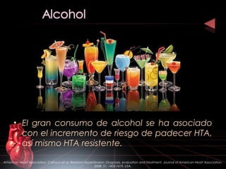 • El gran consumo de alcohol se ha asociado
con el incremento de riesgo de padecer HTA,
así mismo HTA resistente.
American Heart Association. Calhoun et al. Resistant Hypertension: Diagnosis, evaluation and treatment. Journal of American Heart Association.
2008: 51; 1403-1419. USA.
 
