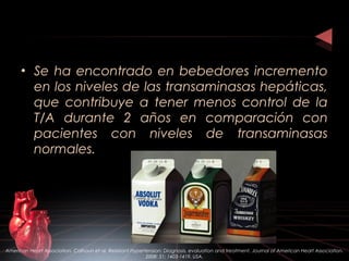 • Se ha encontrado en bebedores incremento
en los niveles de las transaminasas hepáticas,
que contribuye a tener menos control de la
T/A durante 2 años en comparación con
pacientes con niveles de transaminasas
normales.
American Heart Association. Calhoun et al. Resistant Hypertension: Diagnosis, evaluation and treatment. Journal of American Heart Association.
2008: 51; 1403-1419. USA.
 