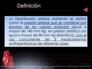 • La hipertensión arterial resistente se define
como la presión arterial que se mantiene por
encima de los valores estándar (igual o
mayor de 140 mm Hg en presión sistólica y/o
igual o mayor de 90 mm Hg diastólica) con el
uso concurrente de 3 medicamentos
antihipertensivos de diferente clase.
• La hipertensión arterial resistente se define
como la presión arterial que se mantiene por
encima de los valores estándar (igual o
mayor de 140 mm Hg en presión sistólica y/o
igual o mayor de 90 mm Hg diastólica) con el
uso concurrente de 3 medicamentos
antihipertensivos de diferente clase.
American Heart Association. Calhoun et al. Resistant Hypertension: Diagnosis, evaluation and treatment. Journal of American Heart Association.
2008: 51; 1403-1419. USA.
 