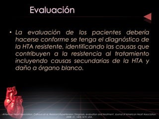 • La evaluación de los pacientes debería
hacerse conforme se tenga el diagnóstico de
la HTA resistente, identificando las causas que
contribuyen a la resistencia al tratamiento
incluyendo causas secundarias de la HTA y
daño a órgano blanco.
American Heart Association. Calhoun et al. Resistant Hypertension: Diagnosis, evaluation and treatment. Journal of American Heart Association.
2008: 51; 1403-1419. USA.
 