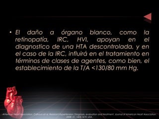 • El daño a órgano blanco, como la
retinopatía, IRC, HVI, apoyan en el
diagnostico de una HTA descontrolada, y en
el caso de la IRC, influirá en el tratamiento en
términos de clases de agentes, como bien, el
establecimiento de la T/A <130/80 mm Hg.
American Heart Association. Calhoun et al. Resistant Hypertension: Diagnosis, evaluation and treatment. Journal of American Heart Association.
2008: 51; 1403-1419. USA.
 