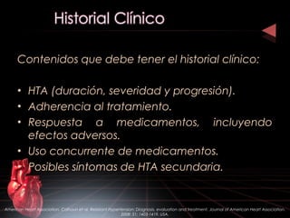 Contenidos que debe tener el historial clínico:
• HTA (duración, severidad y progresión).
• Adherencia al tratamiento.
• Respuesta a medicamentos, incluyendo
efectos adversos.
• Uso concurrente de medicamentos.
• Posibles síntomas de HTA secundaria.
American Heart Association. Calhoun et al. Resistant Hypertension: Diagnosis, evaluation and treatment. Journal of American Heart Association.
2008: 51; 1403-1419. USA.
 