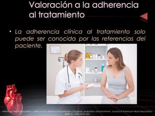 • La adherencia clínica al tratamiento solo
puede ser conocida por las referencias del
paciente.
American Heart Association. Calhoun et al. Resistant Hypertension: Diagnosis, evaluation and treatment. Journal of American Heart Association.
2008: 51; 1403-1419. USA.
 