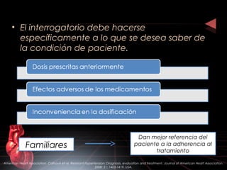 • El interrogatorio debe hacerse
específicamente a lo que se desea saber de
la condición de paciente.
Familiares
Dan mejor referencia del
paciente a la adherencia al
tratamiento
American Heart Association. Calhoun et al. Resistant Hypertension: Diagnosis, evaluation and treatment. Journal of American Heart Association.
2008: 51; 1403-1419. USA.
 