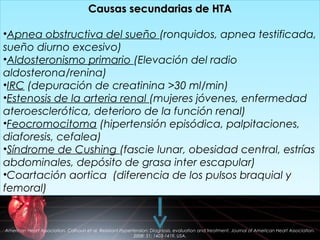Causas secundarias de HTACausas secundarias de HTA
•Apnea obstructiva del sueño (ronquidos, apnea testificada,
sueño diurno excesivo)
•Aldosteronismo primario (Elevación del radio
aldosterona/renina)
•IRC (depuración de creatinina >30 ml/min)
•Estenosis de la arteria renal (mujeres jóvenes, enfermedad
ateroesclerótica, deterioro de la función renal)
•Feocromocitoma (hipertensión episódica, palpitaciones,
diaforesis, cefalea)
•Síndrome de Cushing (fascie lunar, obesidad central, estrías
abdominales, depósito de grasa inter escapular)
•Coartación aortica (diferencia de los pulsos braquial y
femoral)
Causas secundarias de HTACausas secundarias de HTA
•Apnea obstructiva del sueño (ronquidos, apnea testificada,
sueño diurno excesivo)
•Aldosteronismo primario (Elevación del radio
aldosterona/renina)
•IRC (depuración de creatinina >30 ml/min)
•Estenosis de la arteria renal (mujeres jóvenes, enfermedad
ateroesclerótica, deterioro de la función renal)
•Feocromocitoma (hipertensión episódica, palpitaciones,
diaforesis, cefalea)
•Síndrome de Cushing (fascie lunar, obesidad central, estrías
abdominales, depósito de grasa inter escapular)
•Coartación aortica (diferencia de los pulsos braquial y
femoral)
American Heart Association. Calhoun et al. Resistant Hypertension: Diagnosis, evaluation and treatment. Journal of American Heart Association.
2008: 51; 1403-1419. USA.
 