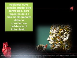 Pacientes cuya
presión arterial esta
controlada, pero
requieren de 4 o
más medicamentos
debería
considerarse
resistencia al
tratamiento.
American Heart Association. Calhoun et al. Resistant Hypertension: Diagnosis, evaluation and treatment. Journal of American Heart Association.
2008: 51; 1403-1419. USA.
 