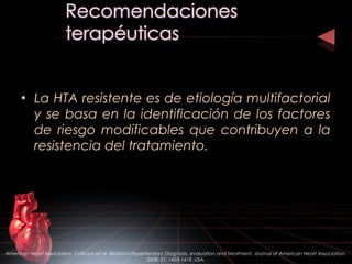 • La HTA resistente es de etiología multifactorial
y se basa en la identificación de los factores
de riesgo modificables que contribuyen a la
resistencia del tratamiento.
American Heart Association. Calhoun et al. Resistant Hypertension: Diagnosis, evaluation and treatment. Journal of American Heart Association.
2008: 51; 1403-1419. USA.
 