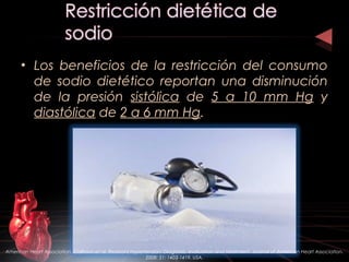 • Los beneficios de la restricción del consumo
de sodio dietético reportan una disminución
de la presión sistólica de 5 a 10 mm Hg y
diastólica de 2 a 6 mm Hg.
American Heart Association. Calhoun et al. Resistant Hypertension: Diagnosis, evaluation and treatment. Journal of American Heart Association.
2008: 51; 1403-1419. USA.
 