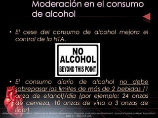 • El cese del consumo de alcohol mejora el
control de la HTA.
• El consumo diario de alcohol no debe
sobrepasar los limites de más de 2 bebidas (1
onza de etanol)/día (por ejemplo: 24 onzas
de cerveza, 10 onzas de vino o 3 onzas de
licor)American Heart Association. Calhoun et al. Resistant Hypertension: Diagnosis, evaluation and treatment. Journal of American Heart Association.
2008: 51; 1403-1419. USA.
 