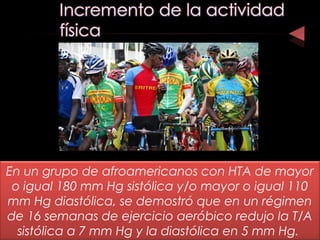 En un grupo de afroamericanos con HTA de mayor
o igual 180 mm Hg sistólica y/o mayor o igual 110
mm Hg diastólica, se demostró que en un régimen
de 16 semanas de ejercicio aeróbico redujo la T/A
sistólica a 7 mm Hg y la diastólica en 5 mm Hg.
 