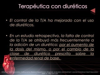 • El control de la T/A ha mejorado con el uso
de diuréticos.
• En un estudio retrospectivo, la falta de control
de la T/A se atribuyó más frecuentemente a
la adición de un diurético: por el aumento de
la dosis del mismo, o por el cambio de la
clase de diurético prescrito sobre la
enfermedad renal de base.
American Heart Association. Calhoun et al. Resistant Hypertension: Diagnosis, evaluation and treatment. Journal of American Heart Association.
2008: 51; 1403-1419. USA.
 