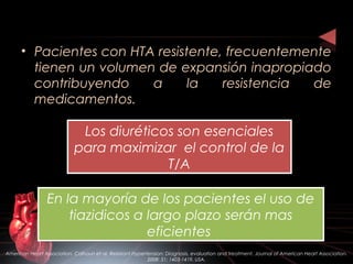 • Pacientes con HTA resistente, frecuentemente
tienen un volumen de expansión inapropiado
contribuyendo a la resistencia de
medicamentos.
Los diuréticos son esenciales
para maximizar el control de la
T/A
Los diuréticos son esenciales
para maximizar el control de la
T/A
En la mayoría de los pacientes el uso de
tiazidicos a largo plazo serán mas
eficientes
En la mayoría de los pacientes el uso de
tiazidicos a largo plazo serán mas
eficientes
American Heart Association. Calhoun et al. Resistant Hypertension: Diagnosis, evaluation and treatment. Journal of American Heart Association.
2008: 51; 1403-1419. USA.
 