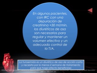 En algunos pacientes,
con IRC con una
depuración de
creatinina <30 ml/min,
los diuréticos de asa
son necesarios para
regular y mantener un
volumen efectivo y un
adecuado control de
la T/A.
La furosemida es un diurético de asa de acción corta
y necesita por lo menos 2 semana de tratamiento
para que haga efecto beneficioso
La furosemida es un diurético de asa de acción corta
y necesita por lo menos 2 semana de tratamiento
para que haga efecto beneficioso
American Heart Association. Calhoun et al. Resistant Hypertension: Diagnosis, evaluation and treatment. Journal of American Heart Association.
2008: 51; 1403-1419. USA.
 