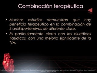 • Muchos estudios demuestran que hay
beneficio terapéutico en la combinación de
2 antihipertensivos de diferente clase.
• Es particularmente cierto con los diuréticos
tiazidicos, con una mejoría significante de la
T/A.
American Heart Association. Calhoun et al. Resistant Hypertension: Diagnosis, evaluation and treatment. Journal of American Heart Association.
2008: 51; 1403-1419. USA.
 