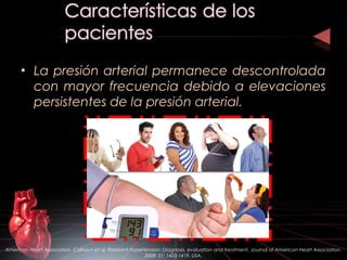 • La presión arterial permanece descontrolada
con mayor frecuencia debido a elevaciones
persistentes de la presión arterial.
American Heart Association. Calhoun et al. Resistant Hypertension: Diagnosis, evaluation and treatment. Journal of American Heart Association.
2008: 51; 1403-1419. USA.
 