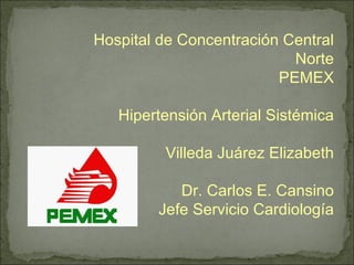 Hospital de Concentración Central Norte PEMEX Hipertensión Arterial Sistémica Villeda Juárez Elizabeth Dr. Carlos E. Cansino Jefe Servicio Cardiología 