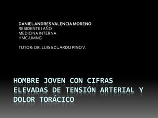 DANIEL ANDRES VALENCIA MORENO
 RESIDENTE I AÑO
 MEDICINA INTERNA
 HMC-UMNG

 TUTOR: DR. LUIS EDUARDO PINO V.




HOMBRE JOVEN CON CIFRAS
ELEVADAS DE TENSIÓN ARTERIAL Y
DOLOR TORÁCICO
 