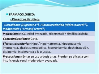 FARMACOLÓGICO:
     - Diuréticos tiazídicos
 Clortalidona (Higrotona®), Hidroclorotiazida (Hidrosaluretil®),
Indapamida (Tertensif retard®)
Indicaciones: ICC, edad avanzada, Hipertensión sistólica aislada.
Contraindicaciones: Gota.
Efectos secundarios: Hipo / Hipernatremia, hipopotasemia,
impotencia, alcalosis metabólica, hiperuricemia, deshidratación,
dislipemia, intolerancia a la glucosa.
Precauciones: Evitar su uso a dosis altas. Pierden su eficacia con
insuficiencia renal moderada – avanzada.
 