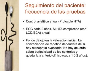 • Control analítico anual (Protocolo HTA)
• ECG cada 2 años. Si HTA complicada (con
LOD/ECA) anual
• Fondo de ojo en la valoración inicial. La
conveniencia de repetirlo dependerá de si
hay retinopatía avanzada. No hay acuerdo
sobre periodicidad de los controles y
quedaría a criterio clínico (cada 1 ó 2 años).
Seguimiento del paciente:
frecuencia de las pruebas
 