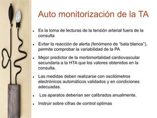 Auto monitorización de la TA
 Es la toma de lecturas de la tensión arterial fuera de la
consulta
 Evitar la reacción de alerta (fenómeno de “bata blanca”),
permite comprobar la variabilidad de la PA
 Mejor predictor de la morbimortalidad cardiovascular
secundaria a la HTA que los valores obtenidos en la
consulta.
 Las medidas deben realizarse con oscilómetros
electrónicos automáticos validados y en condiciones
adecuadas.
 Los aparatos deberían ser calibrados anualmente.
 Instruir sobre cifras de control optimas
 