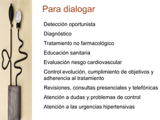 Para dialogar
Detección oportunista
Diagnóstico
Tratamiento no farmacológico
Educación sanitaria
Evaluación riesgo cardiovascular
Control evolución, cumplimiento de objetivos y
adherencia al tratamiento
Revisiones, consultas presenciales y telefónicas
Atención a dudas y problemas de control
Atención a las urgencias hipertensivas
 