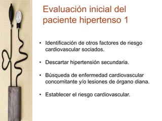 • Identificación de otros factores de riesgo
cardiovascular sociados.
• Descartar hipertensión secundaria.
• Búsqueda de enfermedad cardiovascular
concomitante y/o lesiones de órgano diana.
• Establecer el riesgo cardiovascular.
Evaluación inicial del
paciente hipertenso 1
 