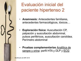 • Anamnesis: Antecedentes familiares,
antecedentes farmacológicos, tóxicos…
• Exploración física: Auscultación CP,
palpación y auscultación abdominal,
pulsos periféricos, auscultación carotídea.
Perímetro abdominal
• Pruebas complementarias Analítica de
sangre y orina: perfil HTA y DLP y ECG
Evaluación inicial del
paciente hipertenso 2
Modificado de AMF 2018
 